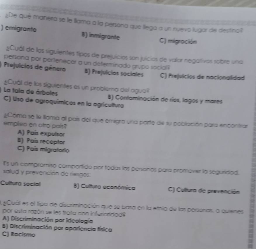 ¿De qué manera se le Illama a la persona que llega a un nuevo lugar de destina?
) emigrante B) inmigrante
C) migración
¿Cuál de los siguientes tipos de prejuicios son juicios de valor negativos sobre una
persona por pertenecer a un determinado grupo social?
Prejuicios de género B) Prejuicios sociales C) Prejuicios de nacionallidad
¿Cuál de los siguientes es un problema del agua?
La tala de árboles B) Contaminación de ríos, lagos y mares
C) Uso de agroquímicos en la agricultura
¿Cómo se le llama al país del que emigra una parte de su población para encontrar
empleo en otro país?
A) País expulsor
B) País receptor
C) País migratorio
Es un compromiso compartido por todas las personas para promover la seguridad,
salud y prevención de riesgos:
Cultura social B) Cultura económica C) Cultura de prevención
gCuál es el fipo de discriminación que se basa en la etnia de las personas, a quienes
por esta razán se les trata con inferioridad?
A) Discriminación por ideología
B) Discriminación por apariencia física
C) Racismo