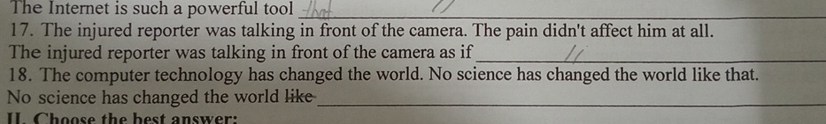 The Internet is such a powerful tool_ 
17. The injured reporter was talking in front of the camera. The pain didn't affect him at all. 
The injured reporter was talking in front of the camera as if_ 
18. The computer technology has changed the world. No science has changed the world like that. 
No science has changed the world like_ 
I Choose the best answer: