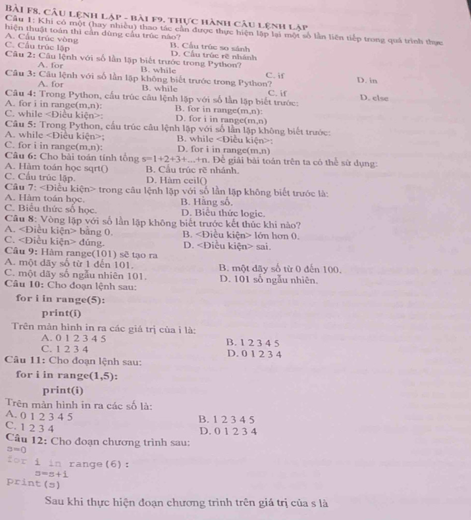 BàI F8. Câu lệnh lập - bài f9. thực hành câu lệnh lập
Cầu 1: Khi có một (hay nhiều) thao tác cần được thực hiện lập lại một số lần liên tiếp trong quá trình thực
hiện thuật toán thì cần dùng cầu trúc nào?
A. Cấu trúc vòng B. Cấu trúc so sánh
C. Cầu trúc lập D. Cầu trúc rẽ nhánh
Câu 2: Câu lệnh với số lần lặp biết trước trong Python?
A. for B. while C. if
Câu 3: Câu lệnh với số lần lặp không biết trước trong Python? D. in
A. for B. while D. else
Câu 4: Trong Python, cấu trúc câu lệnh lặp với số lần lặp biết trước: C. if
A. for i in range(m,n): B. for in range(m,n):
C. while : D. for i in range (m,n)
Câu 5: Trong Python, cấu trúc câu lệnh lặp với số lần lặp không biết trước:
A. while; B. while :
C. for i in range(m,n): D. for i in range(m,n)
Câu 6: Cho bài toán tính tổng s=1+2+3+...+n. Để giải bài toán trên ta có thể sử dụng:
A. Hàm toán học sqrt() B. Cấu trúc rẽ nhánh.
C. Cấu trúc lặp. D. Hàm ceil()
Câu 7: trong câu lệnh lặp với số lần lặp không biết trước là:
A. Hàm toán học. B. Hằng số.
C. Biểu thức số học. D. Biểu thức logic.
Câu 8: Vòng lặp với số lần lặp không biết trước kết thúc khi nào?
A. bằng 0. B. lớn hơn 0.
C. dúng. D. sai.
Câu 9: Hàm range(101) sẽ tạo ra
A. một dãy số từ 1 đến 101. B. một dãy số từ 0 đến 100.
C. một dãy số ngẫu nhiên 101. D. 101 số ngẫu nhiên,
Câu 10: Cho đoạn lệnh sau:
for i in range(5):
print(i)
Trên màn hình in ra các giá trị của i là:
A. 0 1 2 3 4 5 B. 1 2 3 4 5
C. 1 2 3 4 D. 0 1 2 3 4
Câu 11: Cho đoạn lệnh sau:
for i in range (1,5)!
print(i)
Trên màn hình in ra các số là:
A. 0 1 2 3 4 5 B. 1 2 3 4 5
C. 1 2 3 4
D. 0 1 2 3 4
Câu 12: Cho đoạn chương trình sau:
3=0
for i in range(6):
s=s+i
print (s)
Sau khi thực hiện đoạn chương trình trên giá trị của s là