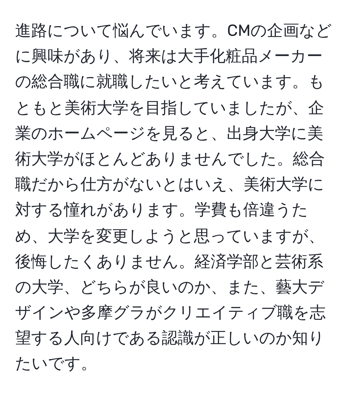 進路について悩んでいます。CMの企画などに興味があり、将来は大手化粧品メーカーの総合職に就職したいと考えています。もともと美術大学を目指していましたが、企業のホームページを見ると、出身大学に美術大学がほとんどありませんでした。総合職だから仕方がないとはいえ、美術大学に対する憧れがあります。学費も倍違うため、大学を変更しようと思っていますが、後悔したくありません。経済学部と芸術系の大学、どちらが良いのか、また、藝大デザインや多摩グラがクリエイティブ職を志望する人向けである認識が正しいのか知りたいです。