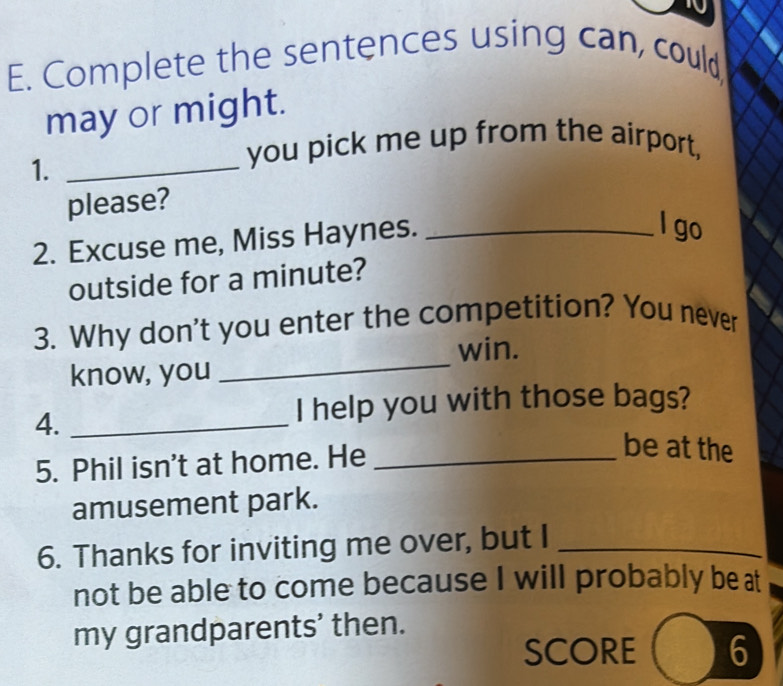 Complete the sentences using can, could, 
may or might. 
1._ 
you pick me up from the airport, 
please? 
2. Excuse me, Miss Haynes._ 
l go 
outside for a minute? 
3. Why don't you enter the competition? You never 
win. 
know, you 
_ 
4._ 
I help you with those bags? 
5. Phil isn't at home. He_ 
be at the 
amusement park. 
6. Thanks for inviting me over, but I_ 
not be able to come because I will probably be at 
my grandparents’ then. 
SCORE 6