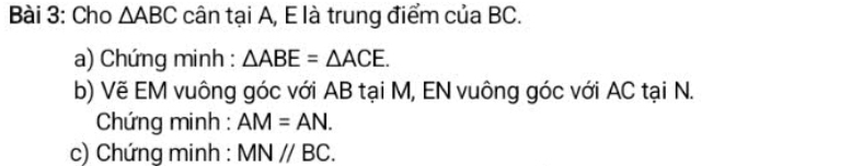 Cho △ ABC cân tại A, E là trung điểm của BC. 
a) Chứng minh : △ ABE=△ ACE. 
b) Vẽ EM vuông góc với AB tại M, EN vuông góc với AC tại N. 
* Chứng minh : AM=AN. 
c) Chứng minh : MNparallel BC.