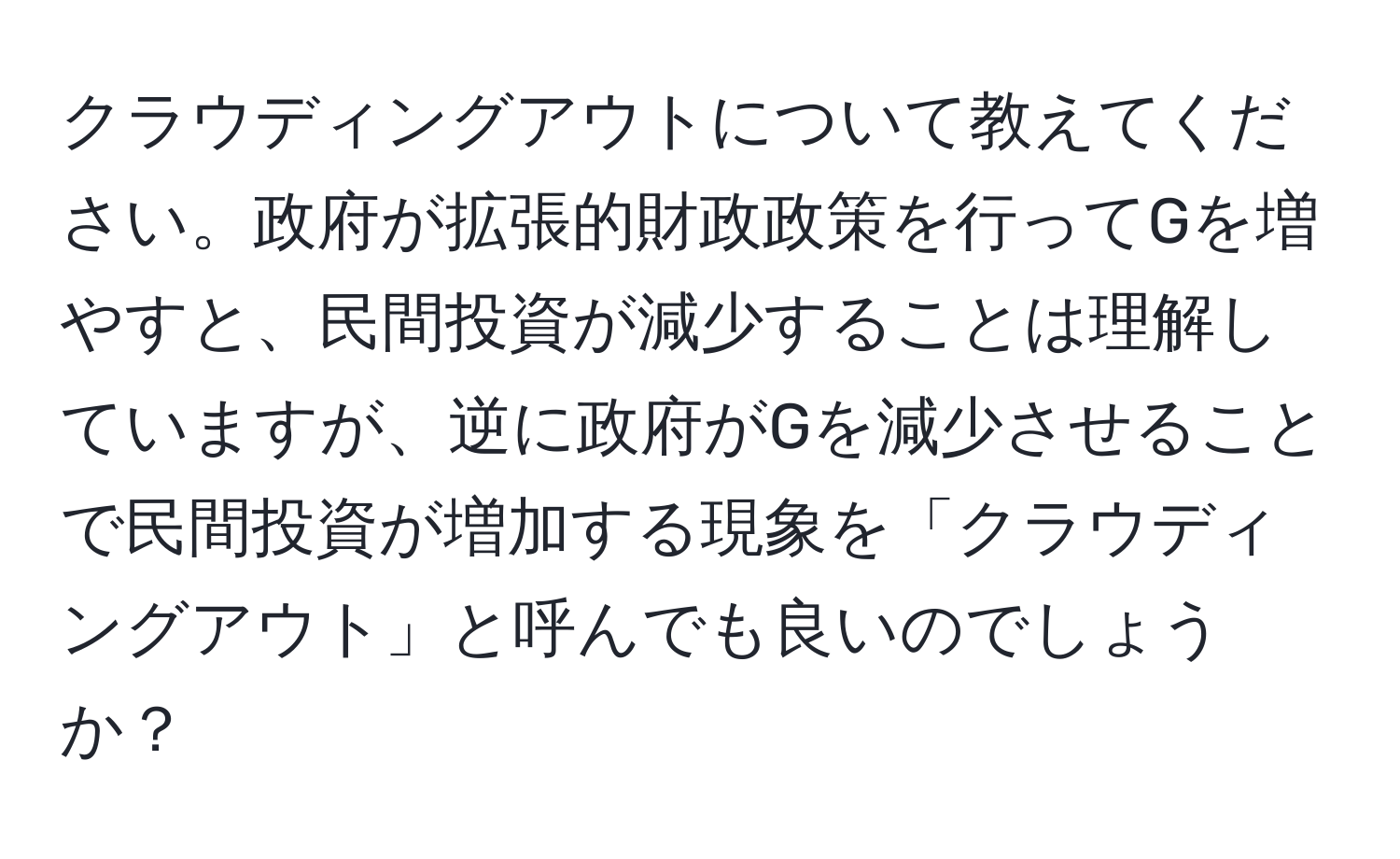 クラウディングアウトについて教えてください。政府が拡張的財政政策を行ってGを増やすと、民間投資が減少することは理解していますが、逆に政府がGを減少させることで民間投資が増加する現象を「クラウディングアウト」と呼んでも良いのでしょうか？