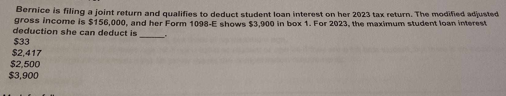 Bernice is filing a joint return and qualifies to deduct student loan interest on her 2023 tax return. The modified adjusted
gross income is $156,000, and her Form 1098 -E shows $3,900 in box 1. For 2023, the maximum student loan interest
deduction she can deduct is_ _.
$33
$2,417
$2,500
$3,900