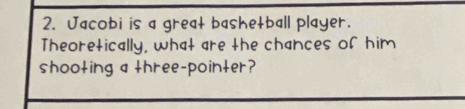 Jacobi is a great bashetball player. 
Theoretically, what are the chances of him 
shooting a three-pointer?