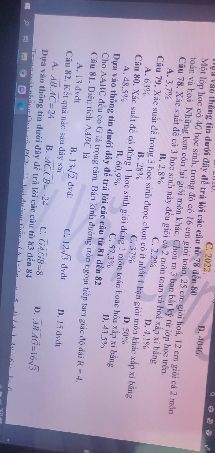 C. 2022. D. 4040.
Và Vào thông tin dưới đây để trả lời các câu từ 78 đến 80
Một lớp học có 40 học sinh, trong đó có 16 em giỏi toán, 25 em giỏi hoá, 12 em giỏi cả 2 môn
toán và hoá. Những bạn còn lại giỏi môn khác. Chọn ra 3 bạn bất kỳ từ lớp học trên.
Câu 78. Xác suất đề cả 3 học sinh này đều giỏi cả 2 môn toán và hoá xấp xỉ bằng
A. 3,7% B. 2,8% D. 4,1%
C. 2,2%
Câu 79. Xác suất để trong 3 học sinh được chọn có ít nhất 1 bạn giỏi môn khác xấp xỉ bằng
A. 63% B. 28%
C. 37%
D. 50%
Câu 80. Xác suất để có đúng 1 học sinh giỏi đúng 1 môn toán hoặc hóa xấp xỉ bằng
A. 48,5% B. 60,9% C. 57,3% D. 43,5%
Dựa vào thông tin dưới đây đế trả lời các câu từ 81 đến 82
Cho △ ABC đều có G là trọng tâm. Bán kính đường tròn ngoại tiếp tam giác độ dài
Câu 81. Diện tích △ ABC là
R=4.
B.
A. 13 đvdt 13sqrt(2) đvdt C. 12sqrt(3)dvdt D. 15 đvdt
Câu 82. Kết quả nào sau đây sai
A. vector AB.vector AC=24 B. vector AC.vector CB=-24 C. vector GA.vector GB=8 D. vector AB.vector AG=16sqrt(3)
Dựa vào thông tin dưới đây để trả lời các câu từ 83 đến 84
D(2· _ 1)