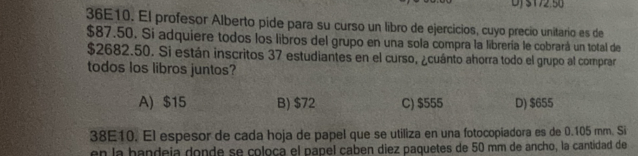 DJ S172.50
36E10. El profesor Alberto pide para su curso un libro de ejercicios, cuyo precio unitario es de
$87.50. Si adquiere todos los libros del grupo en una sola compra la librería le cobrará un total de
$2682.50. Si están inscritos 37 estudiantes en el curso, ¿cuánto ahorra todo el grupo al comprar
todos los libros juntos?
A) $15 B) $72 C) $555 D) $655
38E10. El espesor de cada hoja de papel que se utiliza en una fotocopiadora es de 0.105 mm. Si
en la handeja donde se coloça el papel caben diez paquetes de 50 mm de ancho, la cantidad de