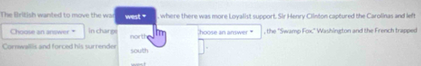 The British wanted to move the war west " , where there was more Loyalist support. Sir Henry Clinton captured the Carolinas and left 
Choose an answer " in charge north Im hoose an answer * , the 'Swamp Fox.' Washington and the French trapped 
Cornwallis and forced his surrender south 
west