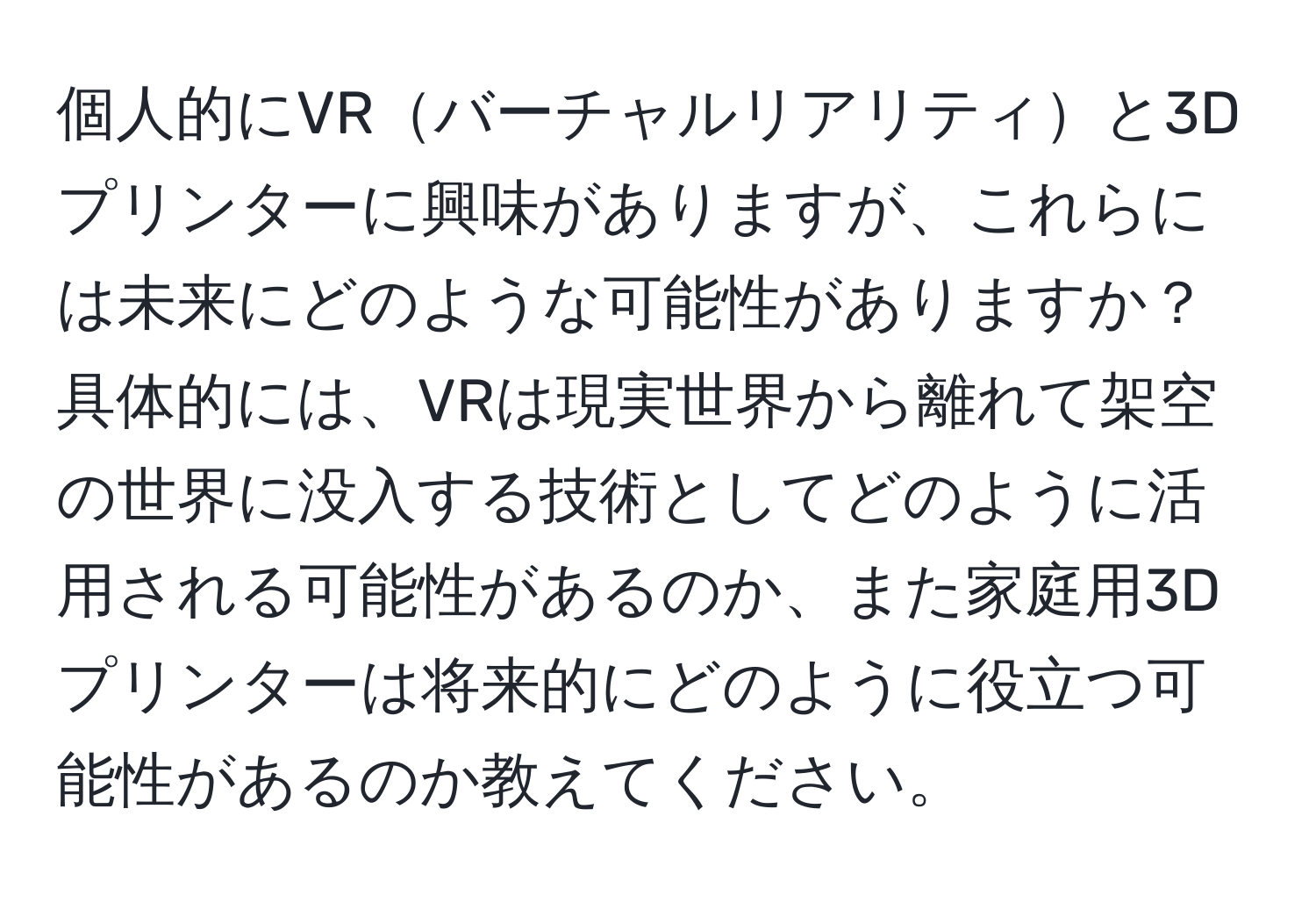 個人的にVRバーチャルリアリティと3Dプリンターに興味がありますが、これらには未来にどのような可能性がありますか？具体的には、VRは現実世界から離れて架空の世界に没入する技術としてどのように活用される可能性があるのか、また家庭用3Dプリンターは将来的にどのように役立つ可能性があるのか教えてください。