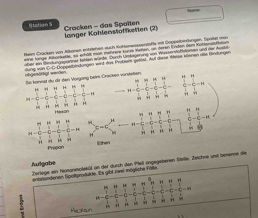 Name: 
_ 
Station 5 Cracken - das Spalten 
langer Kohlenstöffketten (2) 
Beim Cracken von Alkanen entstehen auch Kohlenwasserstoffe mit Doppelbindungen. Spaltet man 
eine lange Alkankette, so erhält man mehrere kurze Ketten, an deren Enden dem Kohlenstoffatom 
aber ein Bindungspartner fehlen würde. Durch Umlagerung von Wasserstoffatomen und der Ausbil- 
dung von C-C-Doppelbindungen wird das Problem gelöst. Auf diese Weise können alle Bindungen 
abgesättigt werden. 
H H H 
So kannst du dir den Vorgang beim Cracken vorstellen:
H-beginarrayr H&H&H&H&H&H C&C&C&C&C&C&C&C-H H&H&H&H&H&H&Hendarray
-C
H-C-C-C-C-C-C-C
beginarrayr H&H&H&H -C&-C-C-H&H H&H&H&H H&H&H&H F-C&H&H&H H&H&H&H F-C-C&-F-H&H&H&H&Hendpmatrix _Hendarray beginarrayr H&H H&H&H&H H&H&H&Hendarray
Hexan 
Zerlege ein Nonanmolekül an der durch den Pfeil angegebenen Stelle. Zeichne und benenne die 
Aufgabe 
entstandenen Spaltprodukte. Es gibt zwei mögliche Fälle. 
H H H H H H H H
^ C C C C C -H
H-C
H H H H H
H H