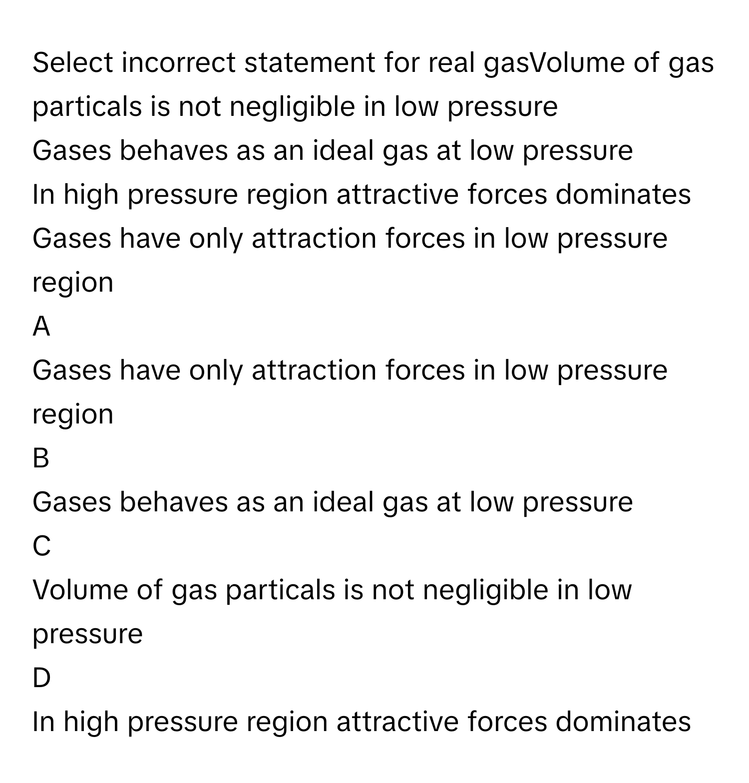 Select incorrect statement for real gasVolume of gas particals is not negligible in low pressure
Gases behaves as an ideal gas at low pressure
In high pressure region attractive forces dominates
Gases have only attraction forces in low pressure region

A  
Gases have only attraction forces in low pressure region 


B  
Gases behaves as an ideal gas at low pressure 


C  
Volume of gas particals is not negligible in low pressure 


D  
In high pressure region attractive forces dominates