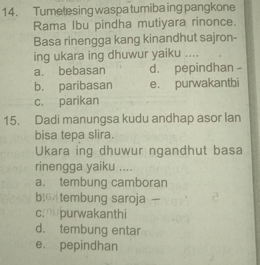 Tumetesing waspa tumiba ing pangkone
Rama Ibu pindha mutiyara rinonce.
Basa rinengga kang kinandhut sajron-
ing ukara ing dhuwur yaiku ....
a. bebasan d. pepindhan -
b. paribasan e. purwakanthi
c. parikan
15. Dadi manungsa kudu andhap asor lan
bisa tepa slira.
Ukara ing dhuwur ngandhut basa
rinengga yaiku ....
a. tembung camboran
bio tembung saroja
cmupurwakanthi
d. tembung entar
e. pepindhan