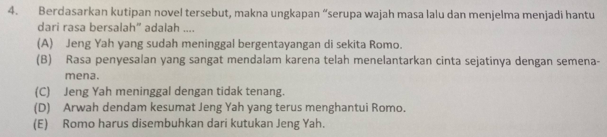 Berdasarkan kutipan novel tersebut, makna ungkapan “serupa wajah masa lalu dan menjelma menjadi hantu
dari rasa bersalah” adalah ....
(A) Jeng Yah yang sudah meninggal bergentayangan di sekita Romo.
(B) Rasa penyesalan yang sangat mendalam karena telah menelantarkan cinta sejatinya dengan semena-
mena.
(C) Jeng Yah meninggal dengan tidak tenang.
(D) Arwah dendam kesumat Jeng Yah yang terus menghantui Romo.
(E) Romo harus disembuhkan dari kutukan Jeng Yah.