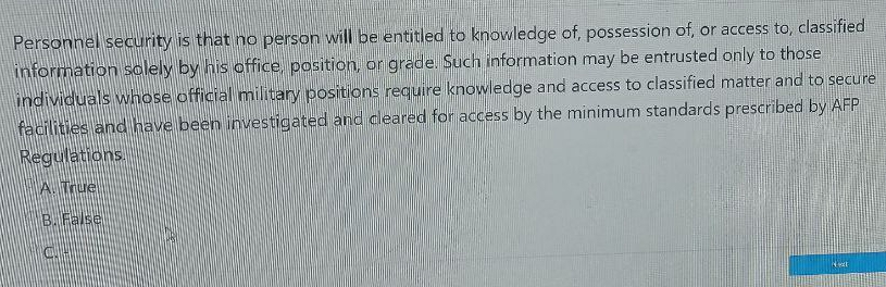 Personnel security is that no person will be entitled to knowledge of, possession of, or access to, classified
information solely by his office, position, or grade. Such information may be entrusted only to those
individuals whose official military positions require knowledge and access to classified matter and to secure
facilities and have been investigated and cleared for access by the minimum standards prescribed by AFP
Regulations.
A. True
B. False
C. -