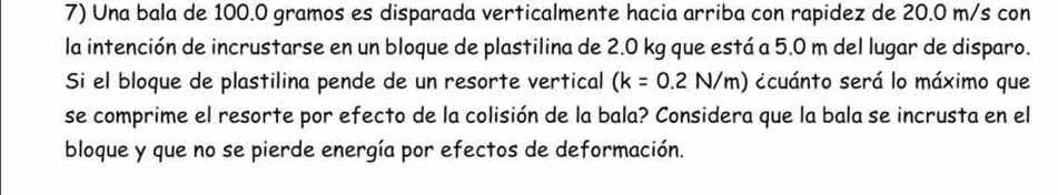 Una bala de 100.0 gramos es disparada verticalmente hacia arriba con rapidez de 20.0 m/s con 
la intención de incrustarse en un bloque de plastilina de 2.0 kg que está a 5.0 m del lugar de disparo. 
Si el bloque de plastilina pende de un resorte vertical (k=0.2N/m) ccuánto será lo máximo que 
se comprime el resorte por efecto de la colisión de la bala? Considera que la bala se incrusta en el 
bloque y que no se pierde energía por efectos de deformación.