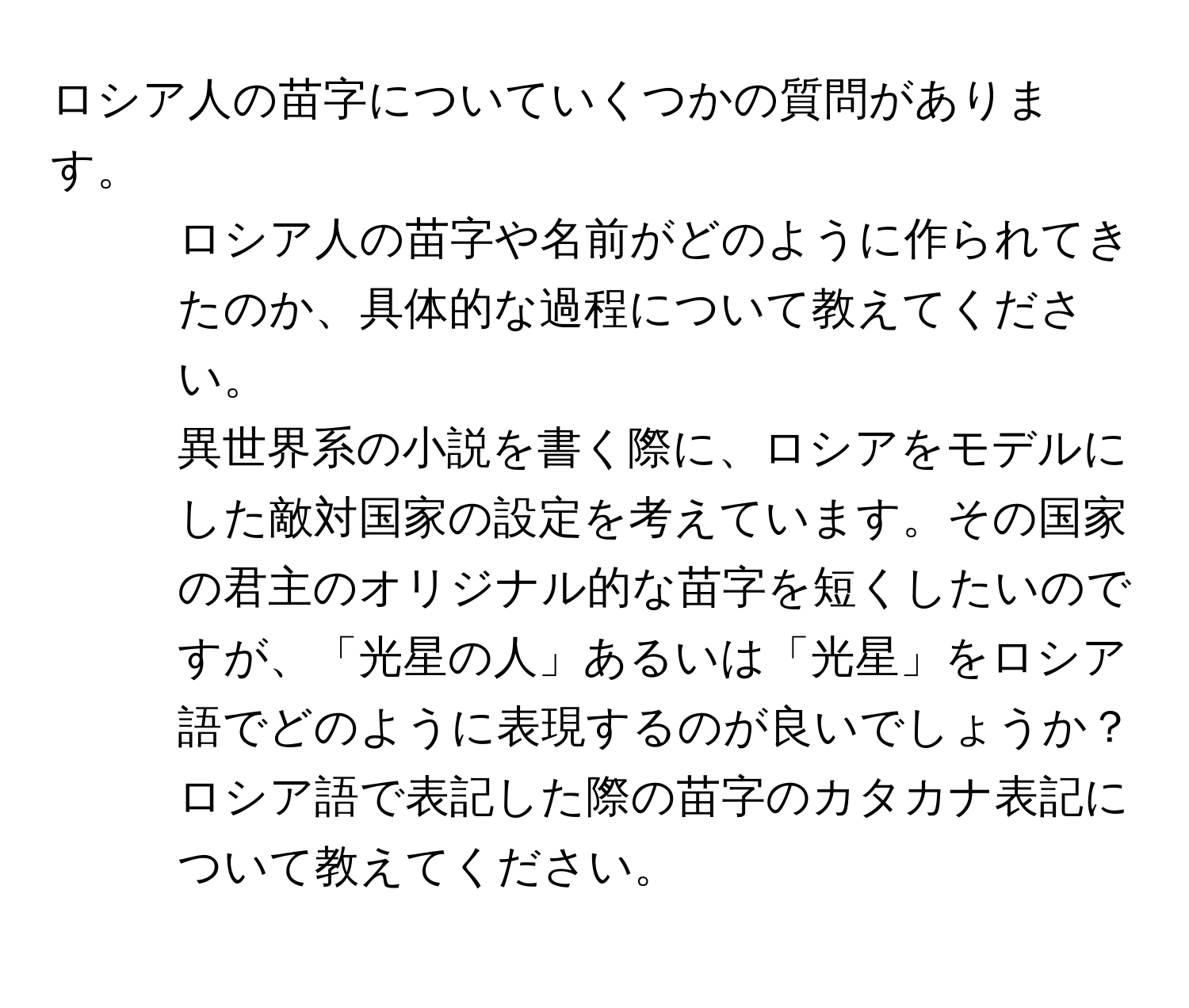 ロシア人の苗字についていくつかの質問があります。
1. ロシア人の苗字や名前がどのように作られてきたのか、具体的な過程について教えてください。
2. 異世界系の小説を書く際に、ロシアをモデルにした敵対国家の設定を考えています。その国家の君主のオリジナル的な苗字を短くしたいのですが、「光星の人」あるいは「光星」をロシア語でどのように表現するのが良いでしょうか？
3. ロシア語で表記した際の苗字のカタカナ表記について教えてください。