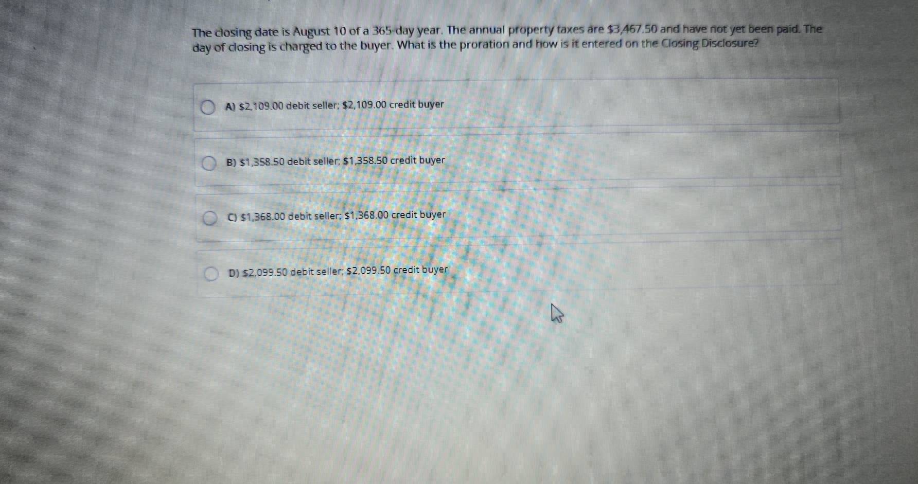 The closing date is August 10 of a 365-day year. The annual property taxes are $3,467.50 and have not yet been paid. The
day of closing is charged to the buyer. What is the proration and how is it entered on the Closing Disclosure?
A) $2,109.00 debit seller; $2,109.00 credit buyer
B) $1,358.50 debit seller; $1,358.50 credit buyer
C) $1,368.00 debit seller; $1,368.00 credit buyer
D) $2,099.50 debit seller; $2,099.50 credit buyer