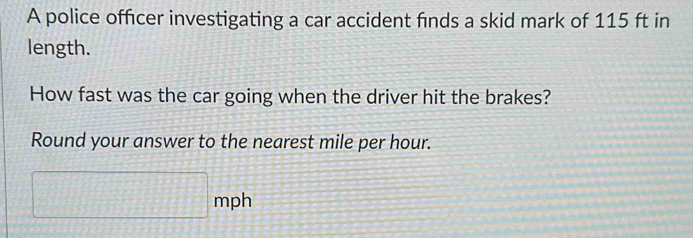 A police officer investigating a car accident finds a skid mark of 115 ft in 
length. 
How fast was the car going when the driver hit the brakes? 
Round your answer to the nearest mile per hour.
□ mph