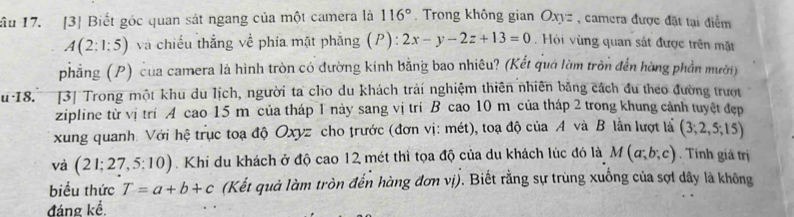 116°
ầu 17. [3] Biết góc quan sát ngang của một camera là . Trong không gian Oxyz , camera được đặt tại điểm
A(2:1:5) và chiếu thắng về phía mặt phẳng (P): 2x-y-2z+13=0. Hỏi vùng quan sát được trên mặt 
phẳng (P) của camera là hình tròn có đường kính bằng bao nhiêu? (Kết quá làm tròn đến hàng phần mười) 
u 18. [3] Trong một khu du lịch, người ta cho du khách trái nghiệm thiên nhiên bằng cách đu theo đường trượt 
zipline từ vị trí A cao 15 m của tháp 1 này sang vị trí B cao 10 m của tháp 2 trong khung cảnh tuyệt đẹp 
xung quanh. Với hệ trục toạ độ Oxyz cho trước (đơn vị: mét), toạ độ của A và B lần lượt là (3;2,5;15)
và (21;27,5:10). Khi du khách ở độ cao 12 mét thì tọa độ của du khách lúc đó là M(a;b;c). Tính giá trị 
biểu thức T=a+b+c (Kết quả làm tròn đến hàng đơn vị). Biết rằng sự trùng xuống của sợi dây là không 
đáng kể.