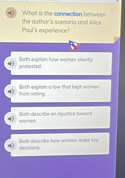 What is the connection between
the author's scenario and Alice
Paul's experience?
Both explain how women silently
protested.
Both explain a law that kept women
from voting.
Both describe an injustice toward
women.
Both describe how women make key
decisions.