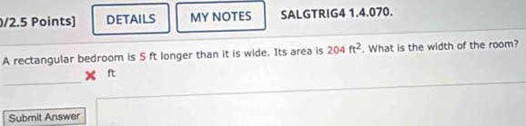 DETAILS MY NOTES SALGTRIG4 1.4.070. 
A rectangular bedroom is 5 ft longer than it is wide. Its area is 204ft^2. What is the width of the room? 
_ 
Submit Answer