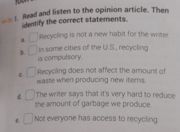 Read and listen to the opinion article. Then
identify the correct statements.
a. Recycling is not a new habit for the writer.
b. In some cities of the U.S., recycling
is compulsory.
C. Recycling does not affect the amount of
waste when producing new items.
d. The writer says that it's very hard to reduce
the amount of garbage we produce.
e. Not everyone has access to recycling.