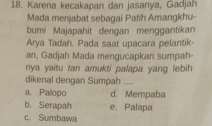 Karena kecakapan dan jasanya, Gadjah
Mada menjabat sebagai Patih Amangkhu-
bumi Majapahit dengan menggantikan
Arya Tadah. Pada saat upacara pelantik-
an, Gadjah Mada mengucapkan sumpah-
nya yaitu tan amukti palapa yang lebih
dikenal dengan Sumpah ....
a. Palopo d. Mempaba
b. Serapah e. Palapa
c. Sumbawa