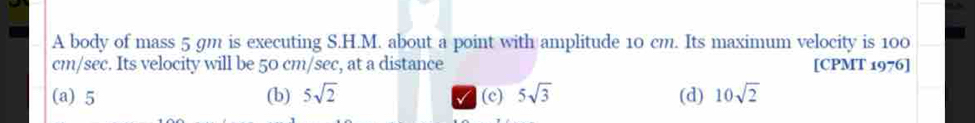 A body of mass 5 gm is executing S.H.M. about a point with amplitude 10 cm. Its maximum velocity is 100
cm/sec. Its velocity will be 50 cm/sec, at a distance [CPMT 1976]
(a) 5 (b) 5sqrt(2) (c) 5sqrt(3) (d) 10sqrt(2)