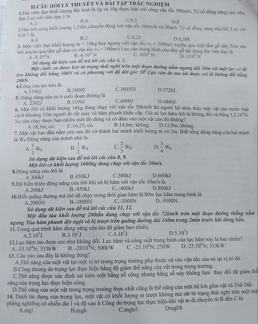 HI.Câu hỏi lý thuyÉT và bài tập trÁc nghiệm
1.Hai viên đạn khối lượng lần lượt là 5g và 10g được bắn với cùng vận tốc 500m/s. Tỷ số động năng của viên
dạn 2 so với viên đạn 1 là.
A.2. B.4. C.0,5
D.8
2 Hai ôtô cùng khối lượng 1,5tấn, chuyển động vơi vận tốc 36km/h và 20m/s. Tỷ số động năng của ôtô 2 so với
ô tô I là. C.0,25 D.0,308
A.4 B.2
3. Một viên đạn khối lượng m=10k kg bay ngang với vận tốc v_1=300m/s xuyên qua một tấm gỗ dày 5cm sau
khi xuyên qua tấm gỗ dạn có vân tốc v_2=100m/s s Lực cản trung bình của tấm gỗ tác dụng lên viên đạn là.
A.-8..10^3N. B. -6.10^3N
C. -410^3N D. -210^3N
Sử dụng dữ kiện sau để trả lời các câu 4, 5.
Một chiếc xe được kéo từ trạng thái nghĩ trên một đoạn đường nằm ngang dài 20m với một lực có độ
lớn không đổi bằng 300N và có phương với độ đời góc 30° :Lực cản do ma sát được coi là không đổi bằng
200N.
4.Công của lực kéo là.
A.5196J. B.3000J C.10392J D.5720J.
5. Động năng của xe ở cuối đoạn đường là
A. 2392J B.1196J C.6000J D.4860J.
6. Một ôtô có khối lượng 16kg đang chạy với vận tốc 50km/h thì người lái nhìn thấy một vật cản trước mặt
cách khoảng 15m người đó tắt máy và hãm phanh khẩn cấp. Giả sử lực hãm ôtô là không đổi và băng 1,2.10^4N.
Xe còn chạy được bao nhiêu mét thì dừng và có đâm vào một vật cản đó không?
A.18,3m; có. C.16,25; có. B.14,6m; không. D.12,9m; không.
7. Một vật ban đầu nằm yên sau đó vỡ thành hai mảnh khối lượng m và 2m. Biết tổng động năng của hai mảnh
là W_d Động năng của mảnh nhỏ là.
A.  1/3 W_d B.  1/2 W_d C  2/3 W_d D.  3/4 W_d
Sử dụng dữ kiện sau để trả lời các câu 8, 9.
Một ôtô có khối lượng 1000kg đang chạy với vận tốc 30m/s.
8.Động năng của ôtô là
A.300kJ B.450KJ C.500kJ D.600kJ
9.Độ biến thiên động năng của ôtô khi nó bị hãm với vận tốc 10m/s là.
A.200kJ B.-450kJ C..-400kJ D.800kJ
10.Biết quãng đường mà ôtô đã chạy trong thời gian hãm là 80m lực hãm trung bình là.
A.2000N B.-3000N C.-3500N D.-5000N.
Sử dụng dữ kiện sau để trả lời các câu 11, 12.
Một đầu tàu khối lượng 200tấn đang chạy với vận tốc 72km/h trên một đoạn đường thẳng nằm
ngang Tàu hãm phanh đột ngột và bị trượt trên quãng đường dài 160m trong 2min trước khi dừng hắn.
11.Trong quá trình hãm động năng của tàu đã giảm bao nhiêu.
A 2.10^7J B. 3.10^7J C. 4.10^7J D. 5.10^7J
12.Lực hãm tàu được coi như không đổi. Lực hãm và công suất trung bình của lực hãm này là bao nhiêu?
A. -15.10^4N;; 33 3kW B. -2010^4N; 500kW C. -25.10^4N; 250W. D. -25.10^4N : 3 33 kW.
13. Câu nào sau đây là không đúng?
A.Thế năng của một vật tại một vị trí trong trọng trường phụ thuộc cả vào vận tốc của nó tại vị trí đó.
B.Công dương do trọng lực thực hiện bằng độ giảm thế năng của vật trong trọng trường.
C.Thế năng được xác định sai kém một hăng số cộng nhưng hằng số này không làm thay đổi độ giảm thể
năng của trọng lực thực hiện công.
D.Thế năng của một vật trong trọng trường thực chất cũng là thế năng của một hệ kín gồm vật và Trái Đất.
14. Dưới tác dụng của trọng lực, một vật có khổi lượng m trượt không ma sát từ trạng thái nghị trên một mặ
phẳng nghiêng có chiều dài I và độ cao h Công do trọng lực thực hiện khi vật m di chuyển từ B đến C là:
A.mgi B.mgh C.mgh/l Dmgl/h