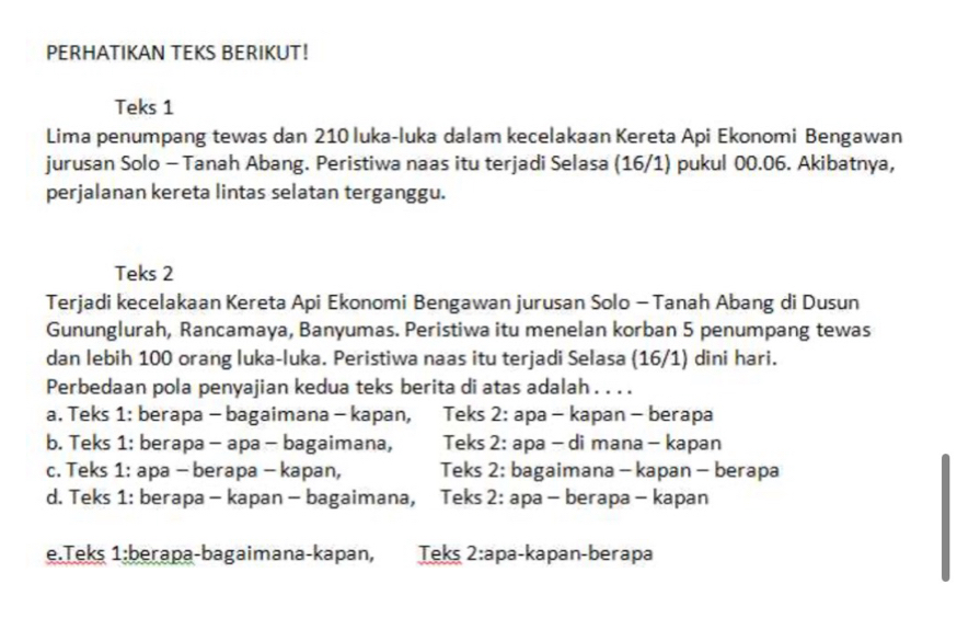 PERHATIKAN TEKS BERIKUT!
Teks 1
Lima penumpang tewas dan 210 luka-luka dalam kecelakaan Kereta Api Ekonomi Bengawan
jurusan Solo - Tanah Abang. Peristiwa naas itu terjadi Selasa (16/1) pukul 00.06. Akibatnya,
perjalanan kereta lintas selatan terganggu.
Teks 2
Terjadi kecelakaan Kereta Api Ekonomi Bengawan jurusan Solo - Tanah Abang di Dusun
Gununglurah, Rancamaya, Banyumas. Peristiwa itu menelan korban 5 penumpang tewas
dan lebih 100 orang luka-luka. Peristiwa naas itu terjadi Selasa (16/1) dini hari.
Perbedaan pola penyajian kedua teks berita di atas adalah . . . .
a. Teks 1: berapa - bagaimana - kapan, Teks 2: apa - kapan - berapa
b. Teks 1: berapa - apa - bagaimana, Teks 2: apa - di mana - kapan
c. Teks 1: apa - berapa - kapan, Teks 2: bagaimana - kapan - berapa
d. Teks 1: berapa - kapan - bagaimana, Teks 2: apa - berapa - kapan
e.Teks 1:berapa-bagaimana-kapan, Teks 2:apa-kapan-berapa