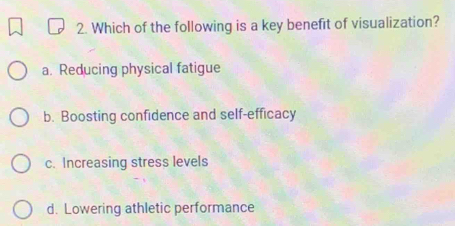 Which of the following is a key benefit of visualization?
a. Reducing physical fatigue
b. Boosting confidence and self-efficacy
c. Increasing stress levels
d. Lowering athletic performance