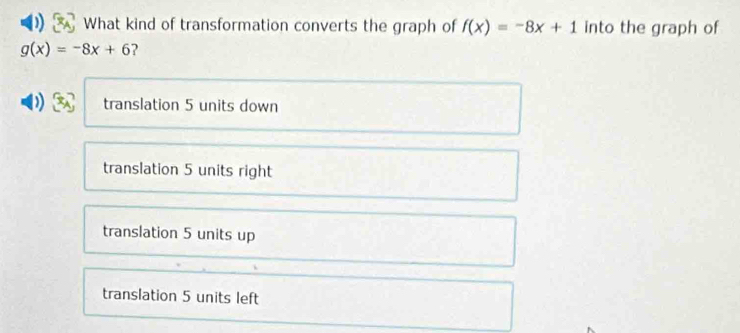 What kind of transformation converts the graph of f(x)=-8x+1 into the graph of
g(x)=-8x+6 ?
translation 5 units down
translation 5 units right
translation 5 units up
translation 5 units left