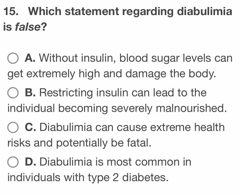 Which statement regarding diabulimia
is false?
A. Without insulin, blood sugar levels can
get extremely high and damage the body.
B. Restricting insulin can lead to the
individual becoming severely malnourished.
C. Diabulimia can cause extreme health
risks and potentially be fatal.
D. Diabulimia is most common in
individuals with type 2 diabetes.