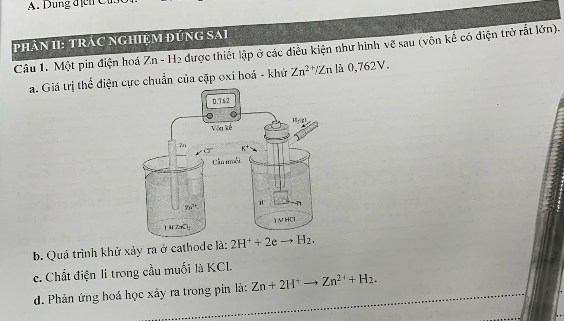 Dung địcn Cu
pHÂN II: TRÁC NGHIỆM ĐÚNG SAI
Câu 1. Một pin điện hoá Zn-H_2 được thiết lập ở các điều kiện như hình vẽ sau (vôn kế có điện trở rất lớn).
a. Giá trị thế điện cực chuẩn của cặp oxi hoá - khử Zn^(2+)/Zn là 0,762V.
b. Quá trình khử xảy ra ở cathode là: 2H^++2eto
c. Chất điện li trong cầu muối là KCl.
d. Phản ứng hoá học xảy ra trong pin là: Zn+2H^+to Zn^(2+)+H_2.