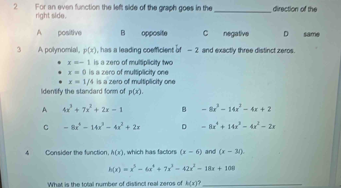 For an even function the left side of the graph goes in the _direction of the
right side.
A positive B opposite C negative D same
3 A polynomial, p(x) , has a leading coefficient of — 2 and exactly three distinct zeros.
x=-1 is a zero of multiplicity two
x=0 is a zero of multiplicity one
x=1/4 is a zero of multiplicity one
Identify the standard form of p(x).
A 4x^3+7x^2+2x-1
B -8x^3-14x^2-4x+2
C -8x^4-14x^3-4x^2+2x
D -8x^4+14x^3-4x^2-2x
4 Consider the function, h(x) , which has factors (x-6) and (x-3l).
h(x)=x^5-6x^4+7x^3-42x^2-18x+108
What is the total number of distinct real zeros of h(x) ?_