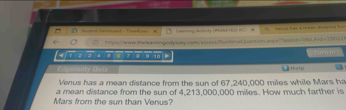 Student Dashboard - Time4Lear Learning Activity (#MA6162) AC Venus has a mean distance fro 
https://www.thelearningodyssey.com/assess/RuntimeQuestion.aspx?Taskid =08uLAId=280228 
< <tex>1 2 3 4 5 6 7 8 9 10
Turn In 
Edgenuity Quiz Help 
Venus has a mean distance from the sun of 67,240,000 miles while Mars ha 
a mean distance from the sun of 4,213,000,000 miles. How much farther is 
Mars from the sun than Venus?