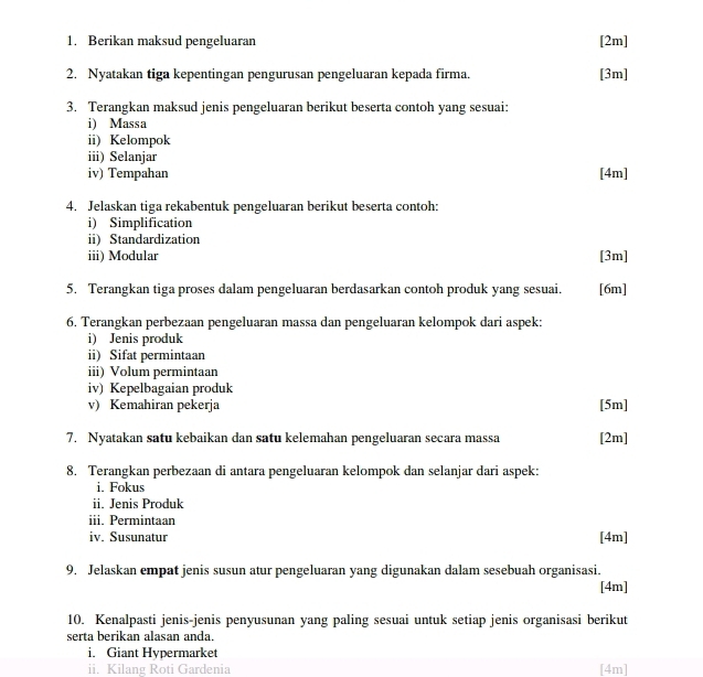 Berikan maksud pengeluaran [2m] 
2. Nyatakan tiga kepentingan pengurusan pengeluaran kepada firma. [3m] 
3. Terangkan maksud jenis pengeluaran berikut beserta contoh yang sesuai: 
i) Massa 
ii) Kelompok 
iii) Selanjar 
iv) Tempahan [ 4m ] 
4. Jelaskan tiga rekabentuk pengeluaran berikut beserta contoh: 
i) Simplification 
ii) Standardization 
iii) Modular [3m] 
5. Terangkan tiga proses dalam pengeluaran berdasarkan contoh produk yang sesuai. [6m] 
6. Terangkan perbezaan pengeluaran massa dan pengeluaran kelompok dari aspek: 
i) Jenis produk 
ii) Sifat permintaan 
iii) Volum permintaan 
iv) Kepelbagaian produk 
v) Kemahiran pekerja [ 5m ] 
7. Nyatakan satu kebaikan dan satu kelemahan pengeluaran secara massa [2m] 
8. Terangkan perbezaan di antara pengeluaran kelompok dan selanjar dari aspek: 
i. Fokus 
ii. Jenis Produk 
iii. Permintaan 
iv. Susunatur [4m] 
9. Jelaskan empat jenis susun atur pengeluaran yang digunakan dalam sesebuah organisasi. 
[4m] 
10. Kenalpasti jenis-jenis penyusunan yang paling sesuai untuk setiap jenis organisasi berikut 
serta berikan alasan anda. 
i. Giant Hypermarket 
ii. Kilang Roti Gardenia [4m]