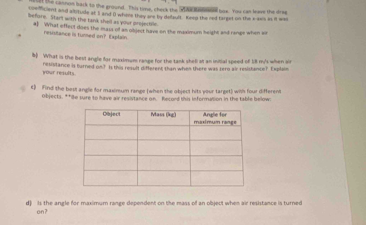 ut the cannon back to the ground. This time, check the v Air Rernce box. You can leave the drag 
coefficient and altitude at 1 and 0 where they are by default. Keep the red target on the x-axis as it was 
before. Start with the tank shell as your projectile. 
a) What effect does the mass of an object have on the maximum height and range when air 
resistance is turned on? Explain. 
b) What is the best angle for maximum range for the tank shell at an initial speed of 18 m/s when air 
resistance is turned on? Is this result different than when there was zero air resistance? Explain 
your results. 
c) Find the best angle for maximum range (when the object hits your target) with four different 
objects. **Be sure to have air resistance on. Record this information in the table below: 
d) Is the angle for maximum range dependent on the mass of an object when air resistance is turned 
on?