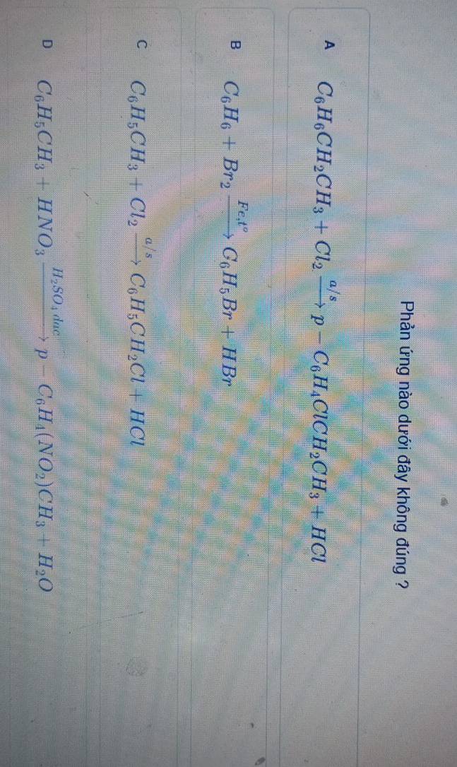 Phản ứng nào dưới đây không đúng ?
A C_6H_6CH_2CH_3+Cl_2xrightarrow a/sp-C_6H_4ClCH_2CH_3+HCl
B C_6H_6+Br_2xrightarrow Fe_3t°C_6H_5Br+HBr
C C_6H_5CH_3+Cl_2xrightarrow a/sC_6H_5CH_2Cl+HCl
D C_6H_5CH_3+HNO_3xrightarrow H_2SO_4dacp-C_6H_4(NO_2)CH_3+H_2O