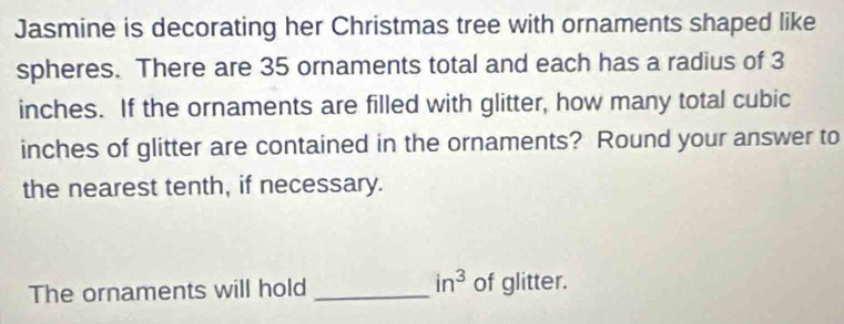 Jasmine is decorating her Christmas tree with ornaments shaped like 
spheres. There are 35 ornaments total and each has a radius of 3
inches. If the ornaments are filled with glitter, how many total cubic
inches of glitter are contained in the ornaments? Round your answer to 
the nearest tenth, if necessary.
in^3
The ornaments will hold _of glitter.