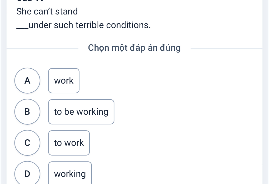 She can't stand
_under such terrible conditions.
Chọn một đáp án đúng
A work
B to be working
C to work
D working