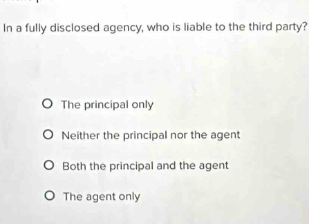 In a fully disclosed agency, who is liable to the third party?
The principal only
Neither the principal nor the agent
Both the principal and the agent
The agent only