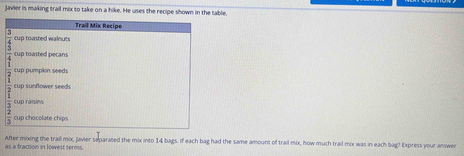 Javier is making trail mix to take on a hike. He uses the recipe shown in the table.
After mixing the trail mix, Javier separated the mix into 14 bags. If each bag had the same amount of trail mix, how much trail mix was in each bag? Express your answer
as a fraction in lowest terms.