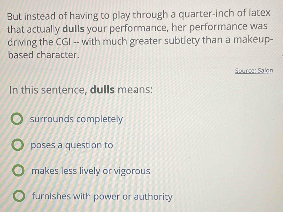 But instead of having to play through a quarter-inch of latex
that actually dulls your performance, her performance was
driving the CGI -- with much greater subtlety than a makeup-
based character.
Source: Salon
In this sentence, dulls means:
surrounds completely
poses a question to
makes less lively or vigorous
furnishes with power or authority