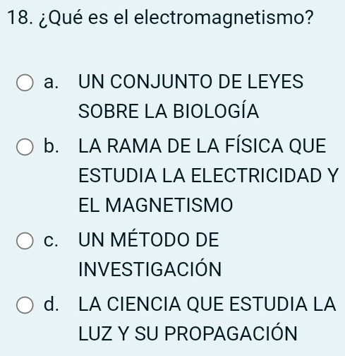 ¿Qué es el electromagnetismo?
a. UN CONJUNTO DE LEYES
SOBRE LA BIOLOGÍA
b. LA RAMA DE LA FÍSICA QUE
ESTUDIA LA ELECTRICIDAD Y
EL MAGNETISMO
c. UN MÉTODO DE
INVESTIGACIÓN
d. LA CIENCIA QUE ESTUDIA LA
LUZ Y SU PROPAGACIÓN