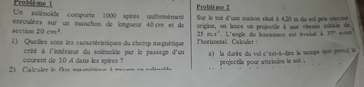 Problème 1 Problè me 2 
Un solénoïde comporte 1000 spires uniformément Sur le toit d'une maison situé à 4,20 m du sol pris comme 
enroulées sur un manchon de longueur 40 cm et de origine, on lance un projectile à une vitesse initiale de 
section 20cm^2. 25m.s^(-1). L'angle du lancement est évalué à 37° avec 
1) Quelles sont les caractéristiques du champ magnétique l'horizontal. Calculer : 
créé à l'intérieur du solénoïde par le passage d'un a) la durée du vol c'est-à-dire le temps que prend le 
courant de 10 A dans les spires ? 
projectile pour atteindre le sol 
2) Calculer le flux magnétique à travers ce soléncïde