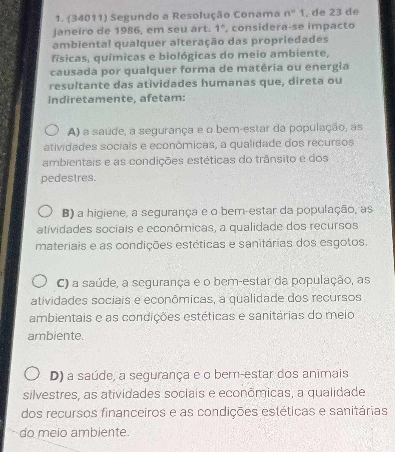 (34011) Segundo a Resolução Conama n°1 , de 23 de
janeiro de 1986, em seu art. 1° , considera-se impacto
ambiental qualquer alteração das propriedades
físicas, químicas e biológicas do meio ambiente,
causada por qualquer forma de matéria ou energia
resultante das atividades humanas que, direta ou
indiretamente, afetam:
A) a saúde, a segurança e o bem-estar da população, as
atividades sociais e econômicas, a qualidade dos recursos
ambientais e as condições estéticas do trânsito e dos
pedestres.
B) a higiene, a segurança e o bem-estar da população, as
atividades sociais e econômicas, a qualidade dos recursos
materiais e as condições estéticas e sanitárias dos esgotos.
C) a saúde, a segurança e o bem-estar da população, as
atividades sociais e econômicas, a qualidade dos recursos
ambientais e as condições estéticas e sanitárias do meio
ambiente.
D) a saúde, a segurança e o bem-estar dos animais
silvestres, as atividades sociais e econômicas, a qualidade
dos recursos financeiros e as condições estéticas e sanitárias
do meio ambiente.