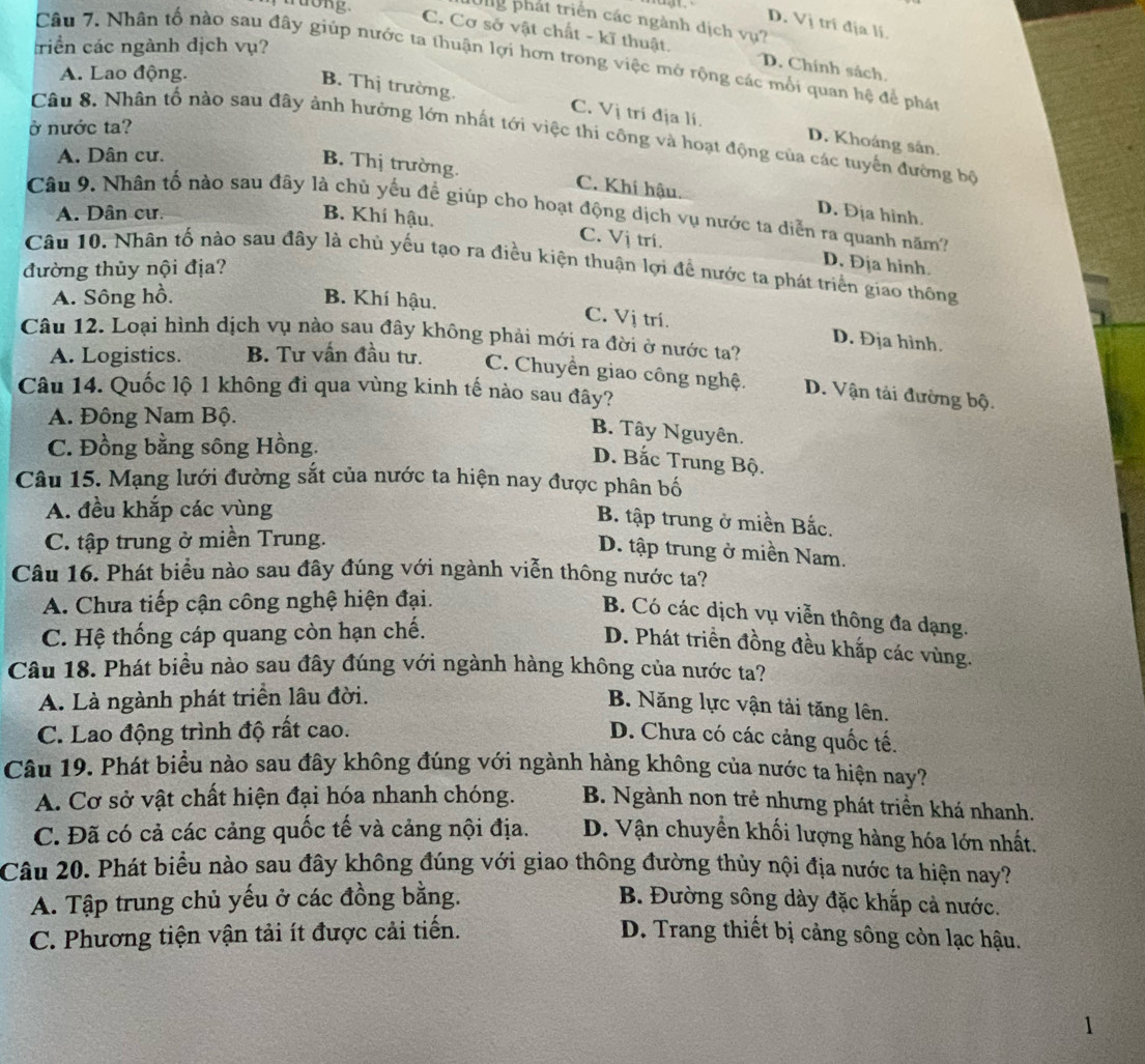 rong.
Hg phát triển các ngành dịch vụ?
D. Vị tri địa lí
C. Cơ sở vật chất - kĩ thuật. D. Chính sách.
riển các ngành địch vụ?
Câu 7. Nhân tố nào sau đây giúp nước ta thuận lợi hơn trong việc mở rộng các mối quan hệ để phát
A. Lao động.
B. Thị trường. C. Vị trí địa lí. D. Khoáng sản.
ở nước ta?
Câu 8. Nhân tố nào sau đây ảnh hưởng lớn nhất tới việc thi công và hoạt động của các tuyến đường bộ
A. Dân cư.
B. Thị trường. C. Khí hậu. D. Địa hình.
Câu 9. Nhân tổ nào sau đây là chủ yếu để giúp cho hoạt động dịch vụ nước ta diễn ra quanh năm?
A. Dân cư. B. Khí hậu.
C. Vj trí. D. Địa hinh.
Câu 10. Nhân tố nào sau đây là chủ yếu tạo ra điều kiện thuận lợi để nước ta phát triển giao thông
đường thủy nội địa?
A. Sông hồ. B. Khí hậu.
C. Vị trí. D. Địa hình.
Câu 12. Loại hình dịch vụ nào sau đây không phải mới ra đời ở nước ta?
A. Logistics. B. Tư vấn đầu tư. C. Chuyền giao công nghệ. D. Vận tải đường bộ.
Câu 14. Quốc lộ 1 không đi qua vùng kinh tế nào sau đây?
A. Đông Nam Bộ.
B. Tây Nguyên.
C. Đồng bằng sông Hồng.
D. Bắc Trung Bộ.
Câu 15. Mạng lưới đường sắt của nước ta hiện nay được phân bố
A. đều khắp các vùng
B. tập trung ở miền Bắc.
C. tập trung ở miền Trung.
D. tập trung ở miền Nam.
Câu 16. Phát biểu nào sau đây đúng với ngành viễn thông nước ta?
A. Chưa tiếp cận công nghệ hiện đại.
B. Có các dịch vụ viễn thông đa dạng.
C. Hệ thống cáp quang còn hạn chế.
D. Phát triển đồng đều khấp các vùng.
Câu 18. Phát biểu nào sau đây đúng với ngành hàng không của nước ta?
A. Là ngành phát triển lâu đời.
B. Năng lực vận tải tăng lên.
C. Lao động trình độ rất cao. D. Chưa có các cảng quốc tế.
Câu 19. Phát biểu nào sau đây không đúng với ngành hàng không của nước ta hiện nay?
A. Cơ sở vật chất hiện đại hóa nhanh chóng. B. Ngành non trẻ nhưng phát triển khá nhanh.
C. Đã có cả các cảng quốc tế và cảng nội địa. D. Vận chuyển khối lượng hàng hóa lớn nhất.
Câu 20. Phát biểu nào sau đây không đúng với giao thông đường thủy nội địa nước ta hiện nay?
A. Tập trung chủ yếu ở các đồng bằng. B. Đường sông dày đặc khắp cả nước.
C. Phương tiện vận tải ít được cải tiến. D. Trang thiết bị cảng sông còn lạc hậu.
1