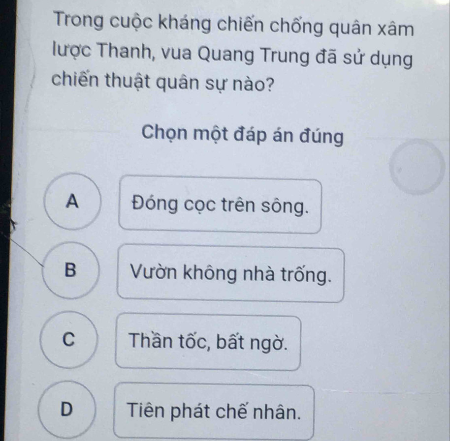 Trong cuộc kháng chiến chống quân xâm
lược Thanh, vua Quang Trung đã sử dụng
chiến thuật quân sự nào?
Chọn một đáp án đúng
A Đóng cọc trên sông.
B Vườn không nhà trống.
C Thần tốc, bất ngờ.
D Tiên phát chế nhân.