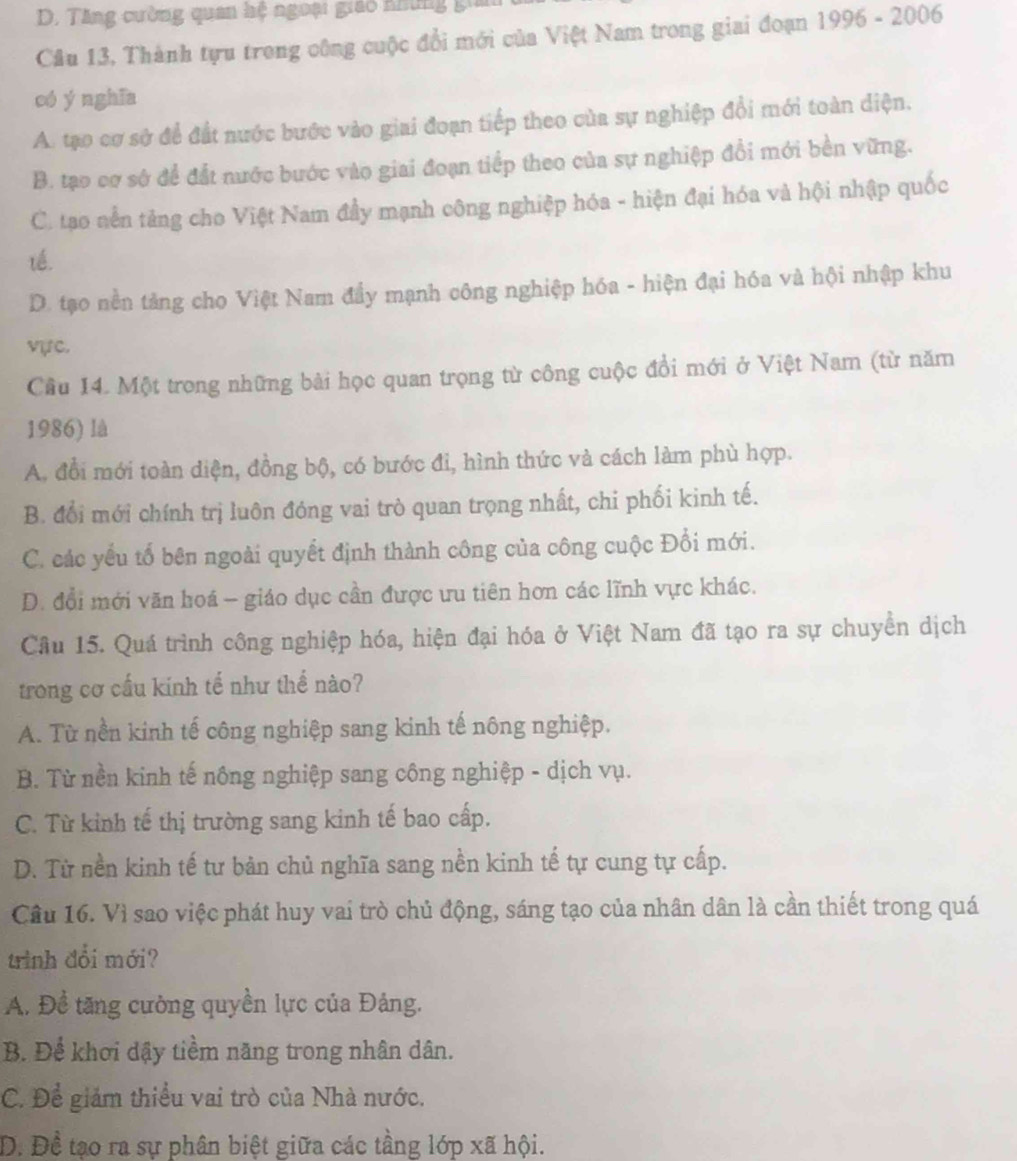 D. Tăng cường quan hệ ngoại giáo những gi
Cầu 13, Thành tựu trong công cuộc đổi mới của Việt Nam trong giai đoạn 1996 - 2006
có y nghĩa
A. tạo cơ sở để đất nước bước vào giai đoạn tiếp theo của sự nghiệp đổi mới toàn diện.
B. tạo cơ sở để đất nước bước vào giai đoạn tiếp theo của sự nghiệp đổi mới bền vững.
C. tạo nền tảng cho Việt Nam đầy mạnh công nghiệp hóa - hiện đại hóa và hội nhập quốc
tế.
D. tạo nền tảng cho Việt Nam đầy mạnh công nghiệp hóa - hiện đại hóa và hội nhập khu
vực.
Câu 14. Một trong những bài học quan trọng từ công cuộc đổi mới ở Việt Nam (từ năm
1986) là
A. đổi mới toàn diện, đồng bộ, có bước đi, hình thức và cách làm phù hợp.
B. đổi mới chính trị luôn đóng vai trò quan trọng nhất, chi phối kinh tế.
C. các yếu tổ bên ngoài quyết định thành công của công cuộc Đổi mới.
D. đổi mới văn hoá - giáo dục cần được ưu tiên hơn các lĩnh vực khác.
Câu 15. Quá trình công nghiệp hóa, hiện đại hóa ở Việt Nam đã tạo ra sự chuyển dịch
trong cơ cấu kính tế như thể nào?
A. Từ nền kinh tế công nghiệp sang kinh tế nông nghiệp.
B. Từ nền kinh tế nông nghiệp sang công nghiệp - dịch vụ.
C. Từ kinh tế thị trường sang kinh tế bao cấp.
D. Từ nền kinh tế tư bản chủ nghĩa sang nền kinh tế tự cung tự cấp.
Câu 16. Vì sao việc phát huy vai trò chủ động, sáng tạo của nhân dân là cần thiết trong quá
trình đổi mới?
A. Đề tăng cường quyền lực của Đảng.
B. Để khơi dậy tiềm năng trong nhân dân.
C. Để giám thiều vai trò của Nhà nước.
D. Đề tạo ra sự phân biệt giữa các tầng lớp xã hội.